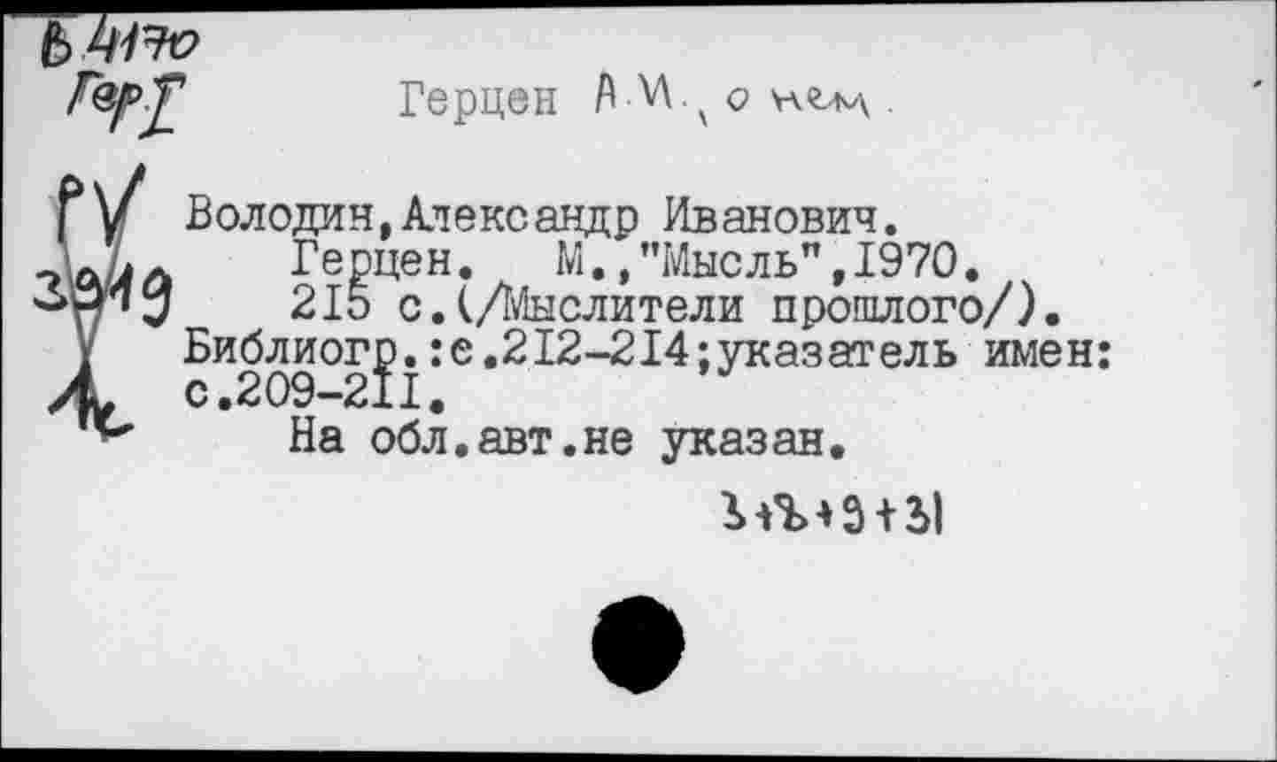 ﻿Володин, Александр Иванович.
Герцен. М./’Мысль”, 1970. 215 с.(/Мыслители прошлого/).
Библиог£.:е.212-214;указатель имен: На обл.авт.не указан.
Зл’МЗ + Ы